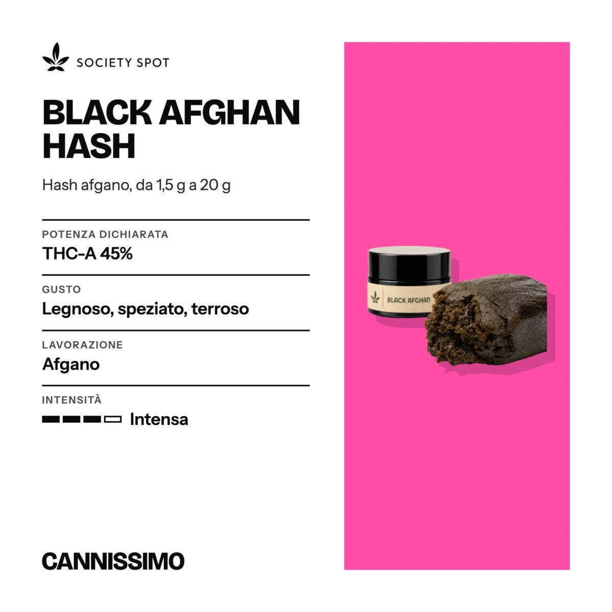 Scheda di Black Afghan Hash, Society Spot. Potenza dichiarata THC-A 45%; gusto legnoso, speziato, terroso; lavorazione afgano; intensità intensa.