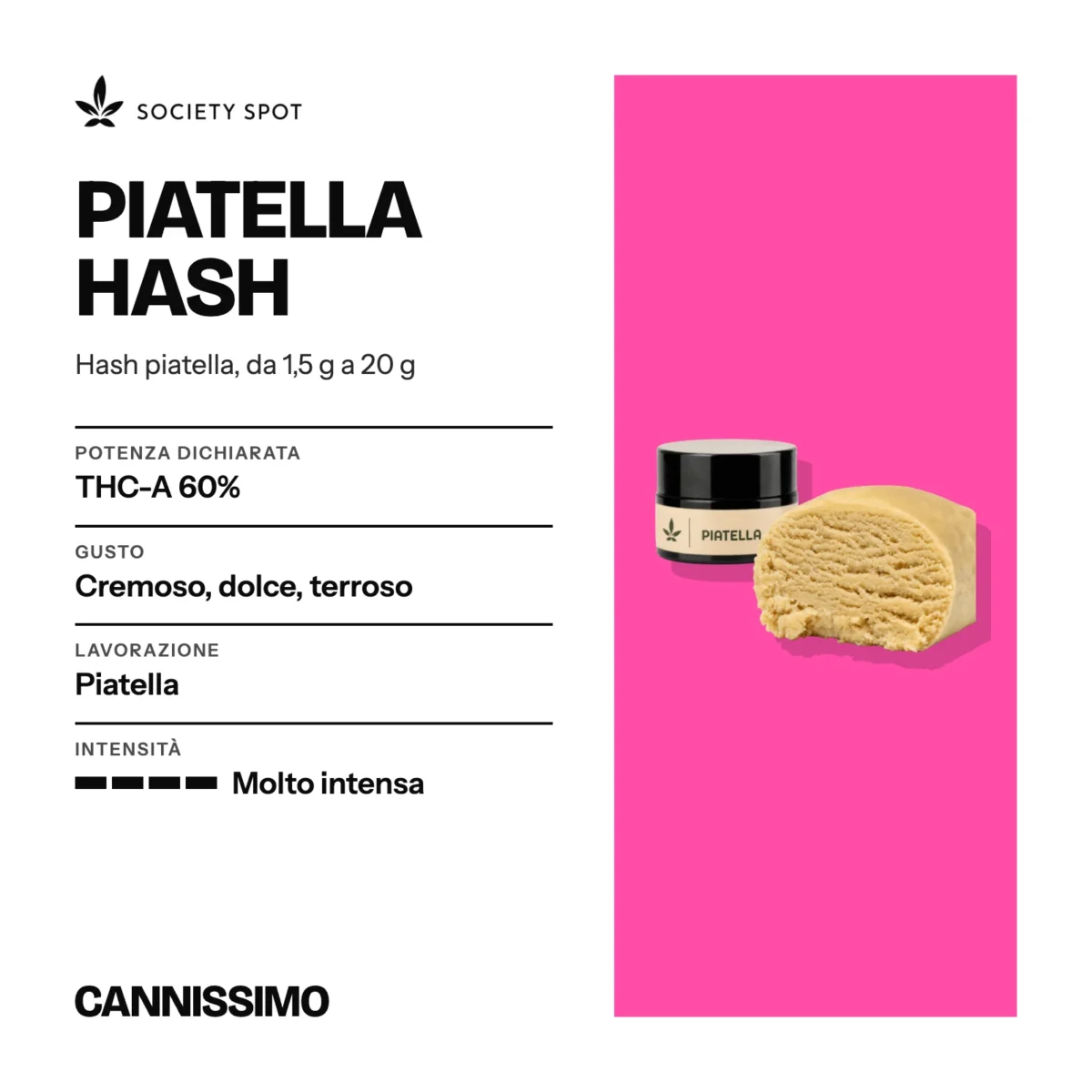 Scheda di Piatella Hash, Society Spot. Potenza dichiarata THC-A 60%; gusto cremoso, dolce, terroso; lavorazione piatella; intensità molto intensa.